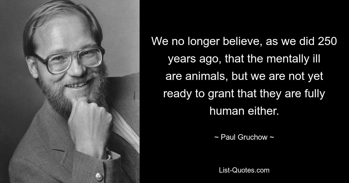 We no longer believe, as we did 250 years ago, that the mentally ill are animals, but we are not yet ready to grant that they are fully human either. — © Paul Gruchow