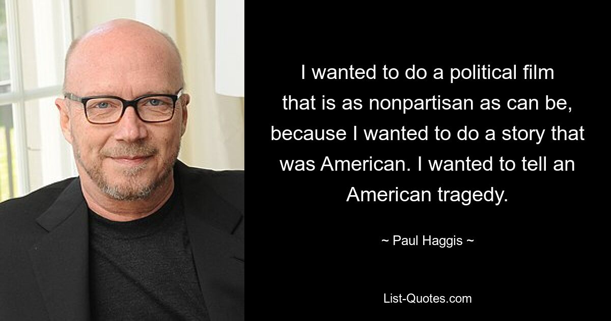 I wanted to do a political film that is as nonpartisan as can be, because I wanted to do a story that was American. I wanted to tell an American tragedy. — © Paul Haggis