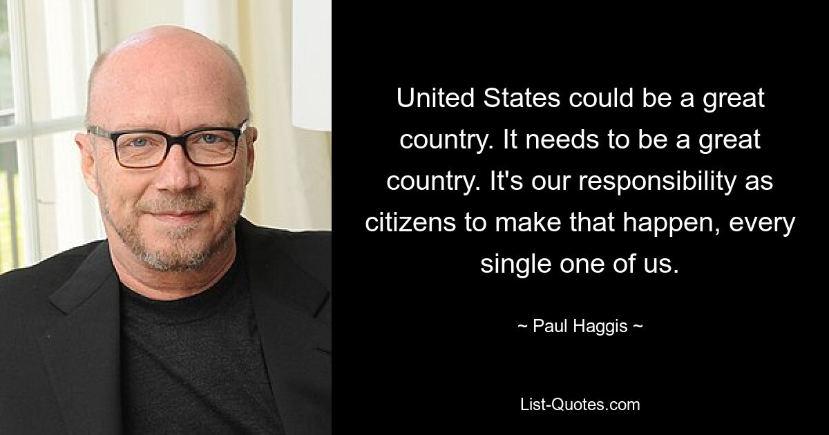 United States could be a great country. It needs to be a great country. It's our responsibility as citizens to make that happen, every single one of us. — © Paul Haggis