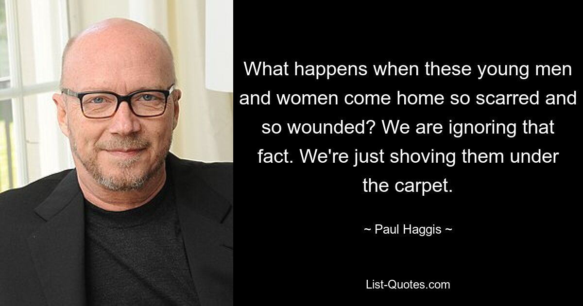 What happens when these young men and women come home so scarred and so wounded? We are ignoring that fact. We're just shoving them under the carpet. — © Paul Haggis