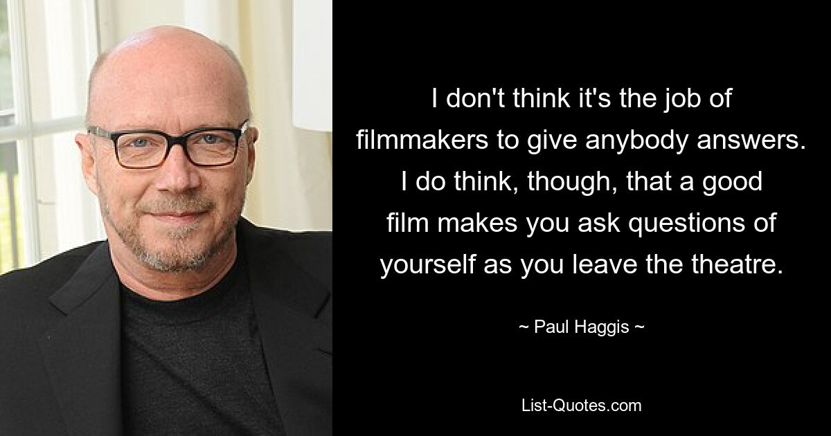 I don't think it's the job of filmmakers to give anybody answers. I do think, though, that a good film makes you ask questions of yourself as you leave the theatre. — © Paul Haggis