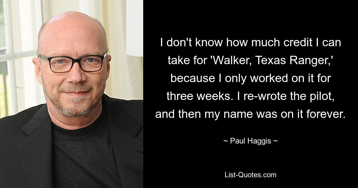 I don't know how much credit I can take for 'Walker, Texas Ranger,' because I only worked on it for three weeks. I re-wrote the pilot, and then my name was on it forever. — © Paul Haggis