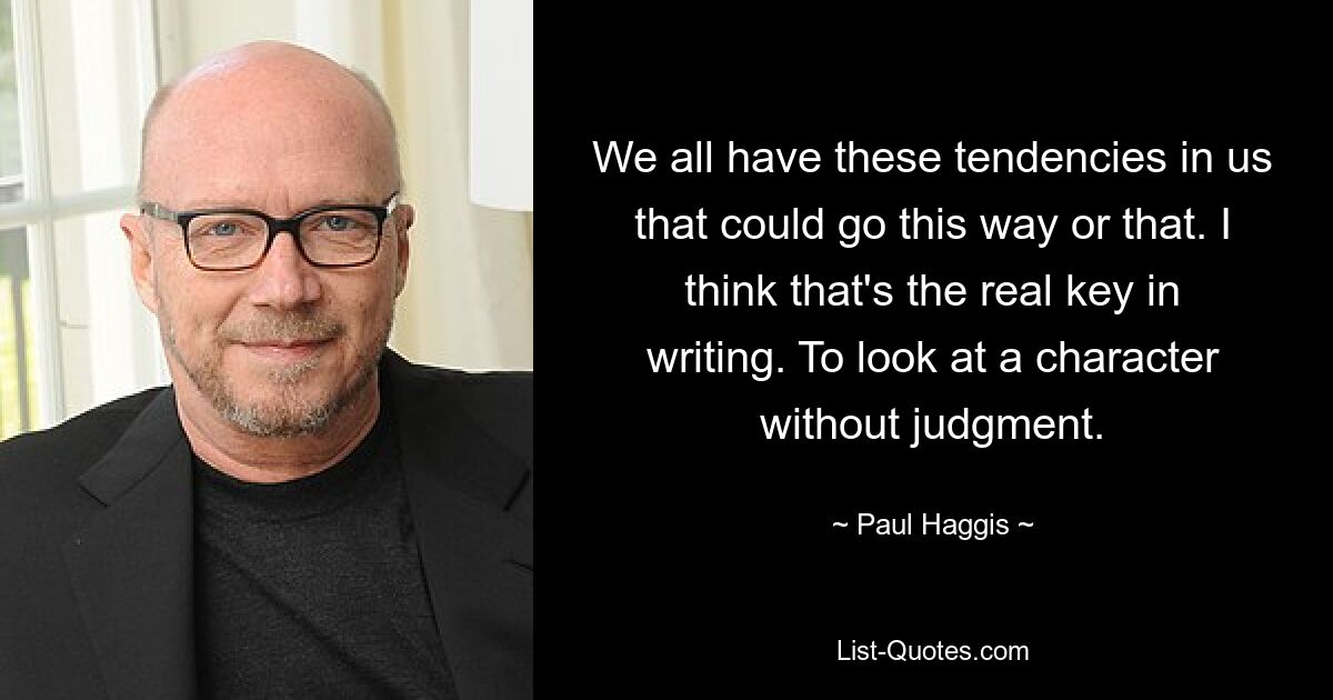 We all have these tendencies in us that could go this way or that. I think that's the real key in writing. To look at a character without judgment. — © Paul Haggis