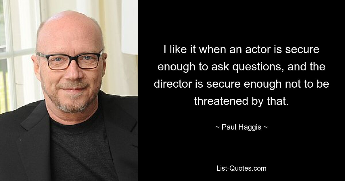 I like it when an actor is secure enough to ask questions, and the director is secure enough not to be threatened by that. — © Paul Haggis