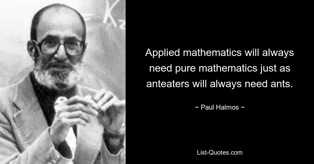 Applied mathematics will always need pure mathematics just as anteaters will always need ants. — © Paul Halmos