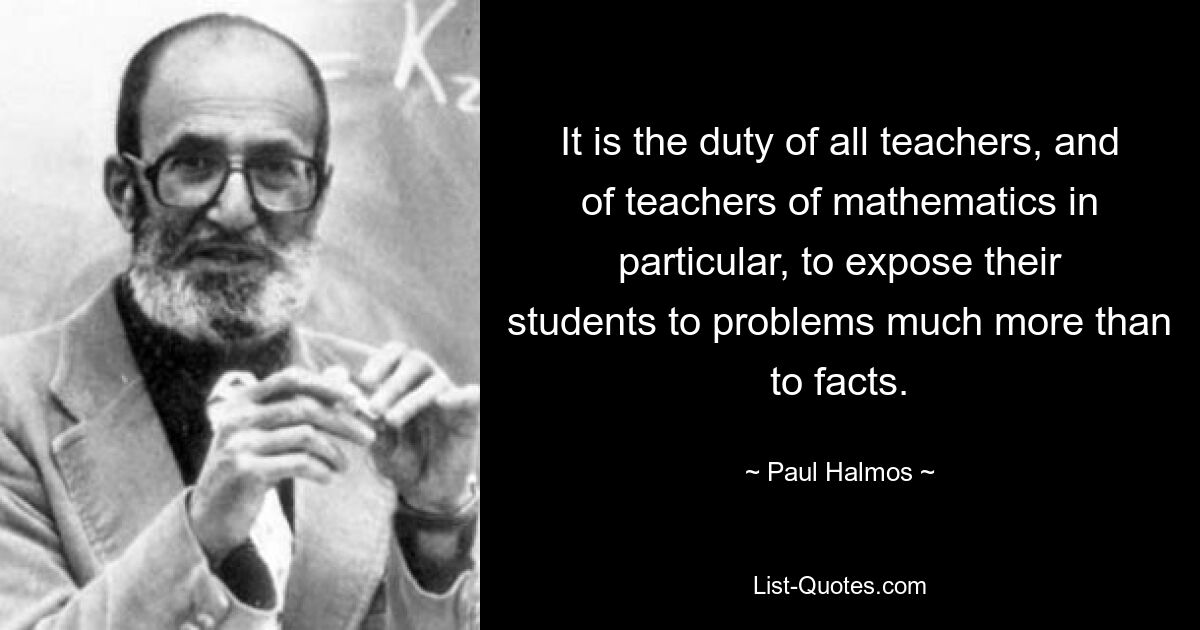 It is the duty of all teachers, and of teachers of mathematics in particular, to expose their students to problems much more than to facts. — © Paul Halmos