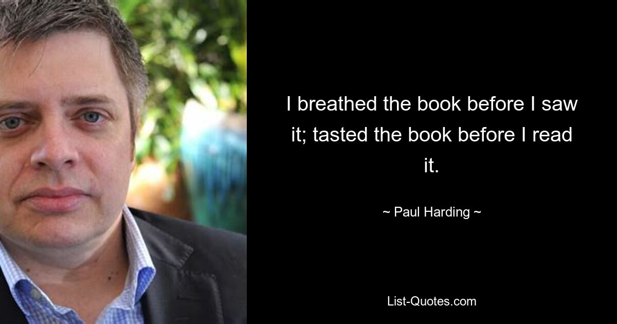 I breathed the book before I saw it; tasted the book before I read it. — © Paul Harding