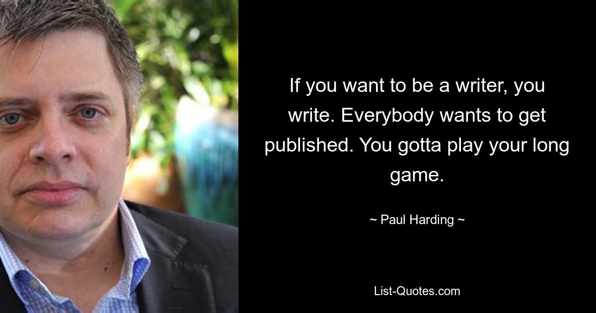 If you want to be a writer, you write. Everybody wants to get published. You gotta play your long game. — © Paul Harding