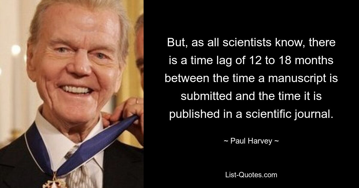 But, as all scientists know, there is a time lag of 12 to 18 months between the time a manuscript is submitted and the time it is published in a scientific journal. — © Paul Harvey