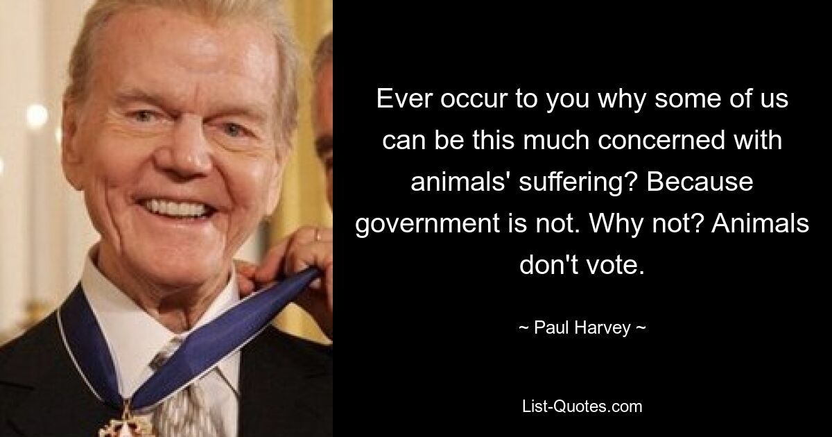 Ever occur to you why some of us can be this much concerned with animals' suffering? Because government is not. Why not? Animals don't vote. — © Paul Harvey