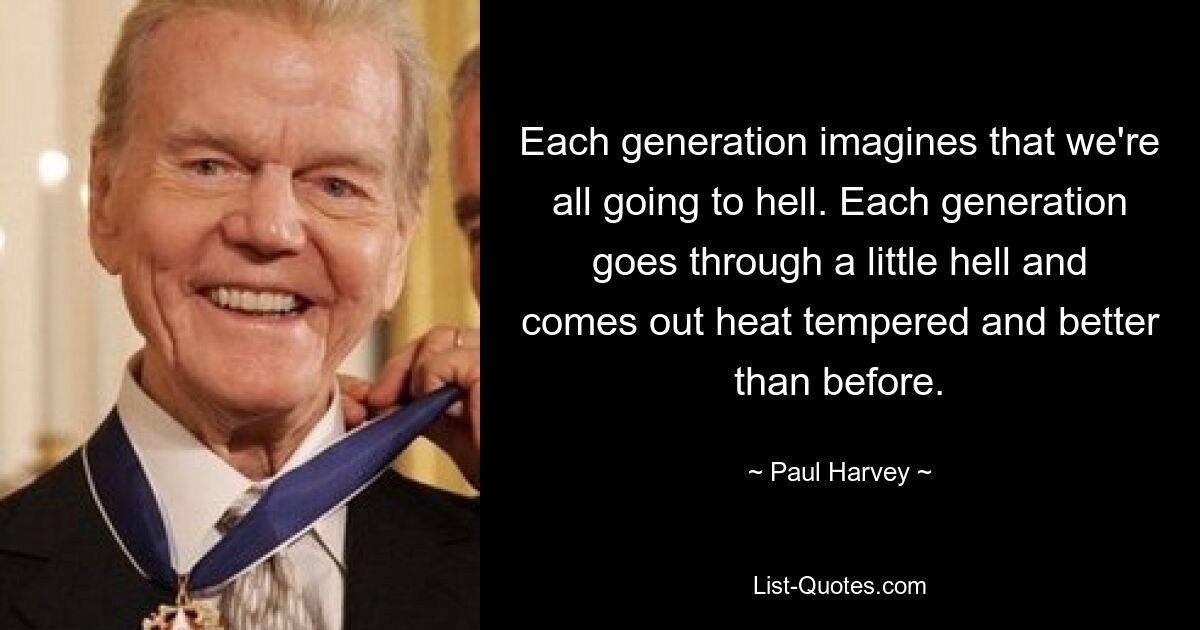 Each generation imagines that we're all going to hell. Each generation goes through a little hell and comes out heat tempered and better than before. — © Paul Harvey