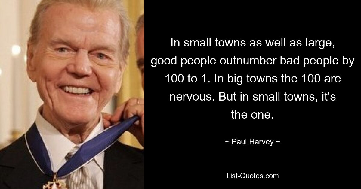 In small towns as well as large, good people outnumber bad people by 100 to 1. In big towns the 100 are nervous. But in small towns, it's the one. — © Paul Harvey