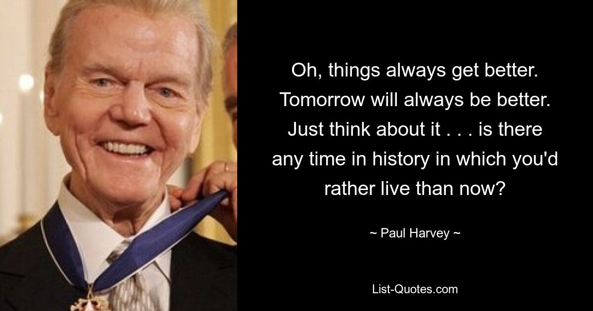 Oh, things always get better. Tomorrow will always be better. Just think about it . . . is there any time in history in which you'd rather live than now? — © Paul Harvey