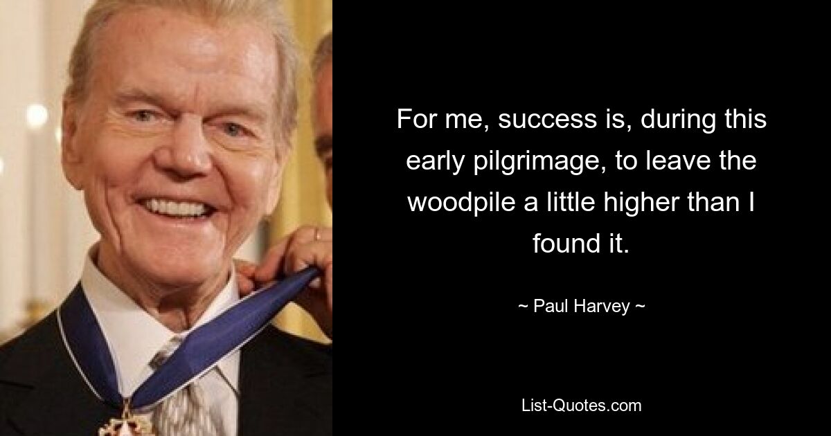 For me, success is, during this early pilgrimage, to leave the woodpile a little higher than I found it. — © Paul Harvey