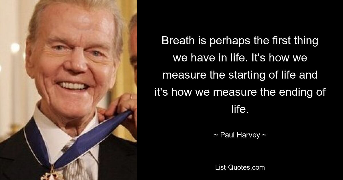 Breath is perhaps the first thing we have in life. It's how we measure the starting of life and it's how we measure the ending of life. — © Paul Harvey