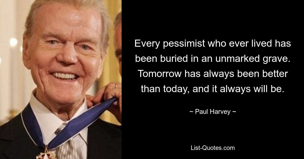 Every pessimist who ever lived has been buried in an unmarked grave. Tomorrow has always been better than today, and it always will be. — © Paul Harvey