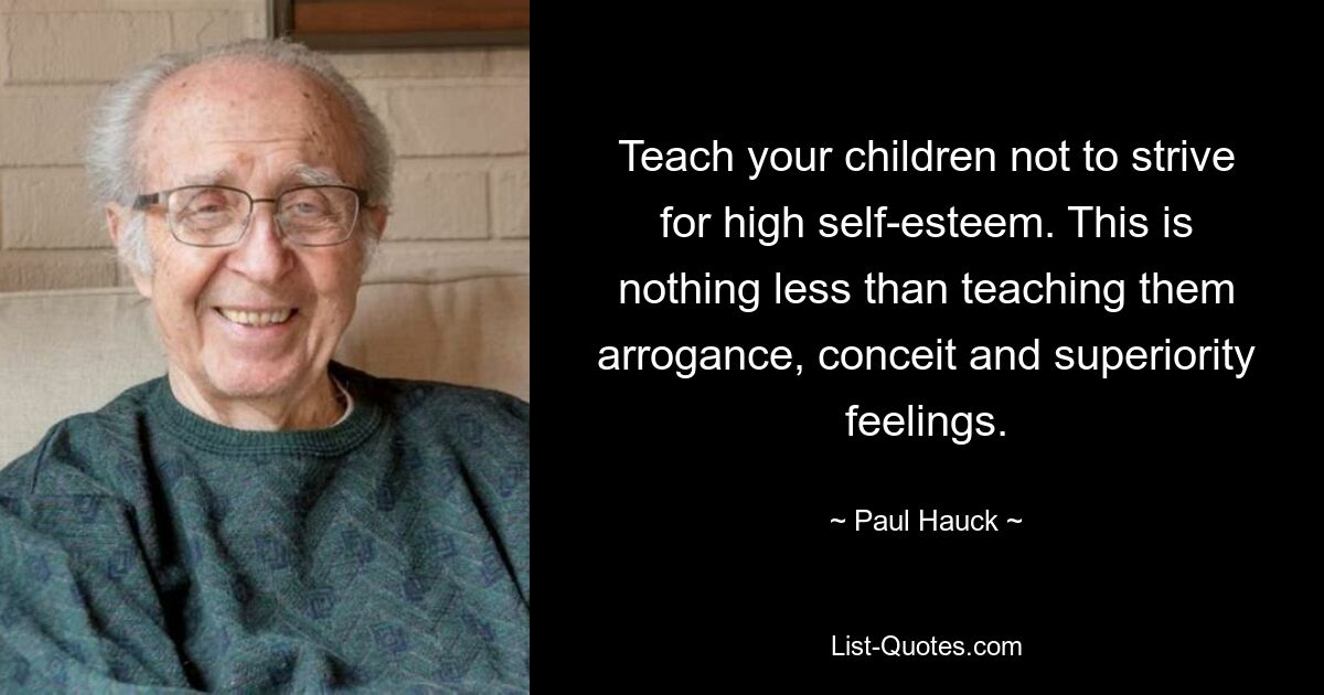 Teach your children not to strive for high self-esteem. This is nothing less than teaching them arrogance, conceit and superiority feelings. — © Paul Hauck