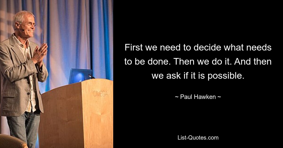 First we need to decide what needs to be done. Then we do it. And then we ask if it is possible. — © Paul Hawken