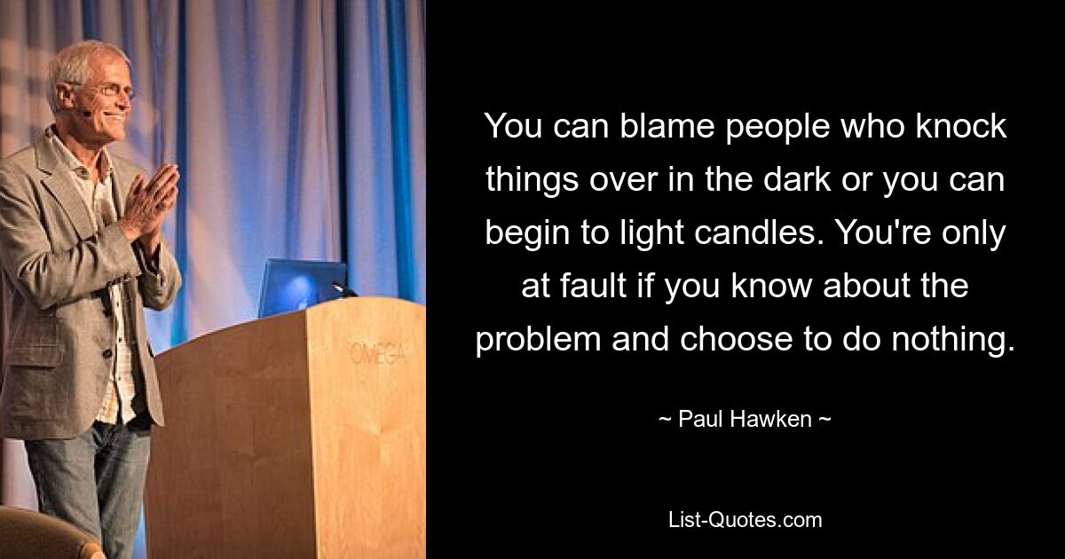 You can blame people who knock things over in the dark or you can begin to light candles. You're only at fault if you know about the problem and choose to do nothing. — © Paul Hawken