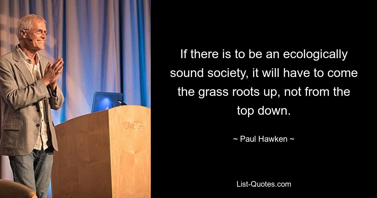 If there is to be an ecologically sound society, it will have to come the grass roots up, not from the top down. — © Paul Hawken