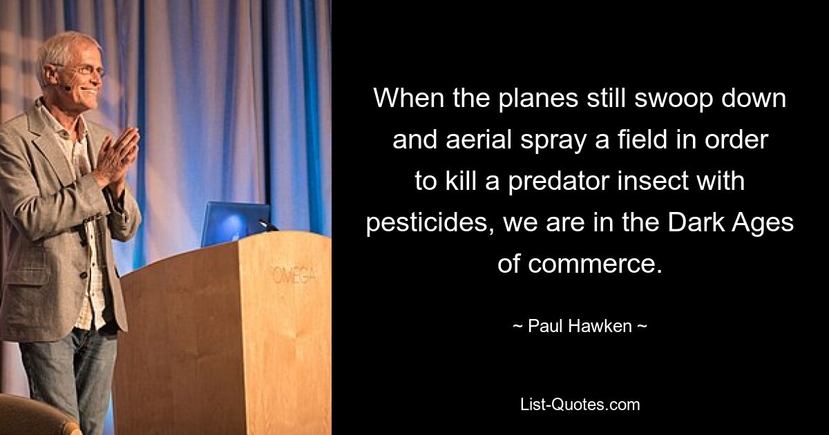 When the planes still swoop down and aerial spray a field in order to kill a predator insect with pesticides, we are in the Dark Ages of commerce. — © Paul Hawken