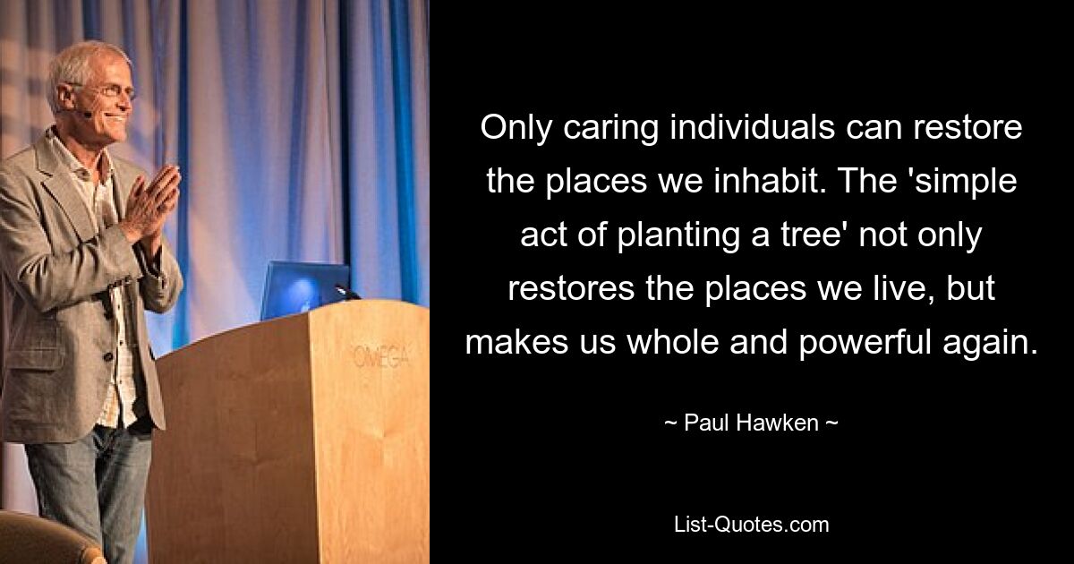 Only caring individuals can restore the places we inhabit. The 'simple act of planting a tree' not only restores the places we live, but makes us whole and powerful again. — © Paul Hawken