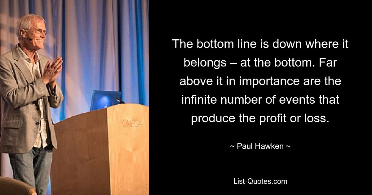 The bottom line is down where it belongs – at the bottom. Far above it in importance are the infinite number of events that produce the profit or loss. — © Paul Hawken