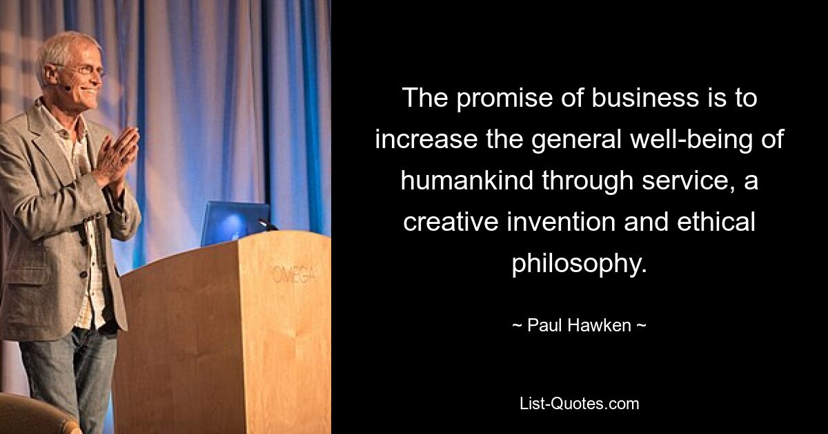 The promise of business is to increase the general well-being of humankind through service, a creative invention and ethical philosophy. — © Paul Hawken