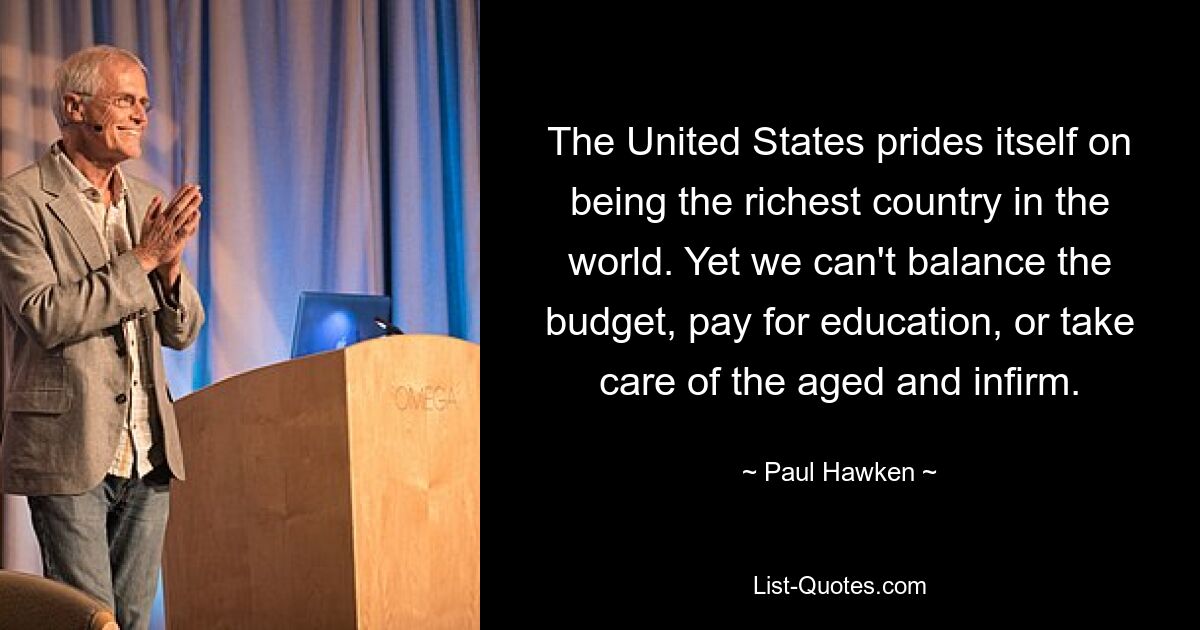 The United States prides itself on being the richest country in the world. Yet we can't balance the budget, pay for education, or take care of the aged and infirm. — © Paul Hawken