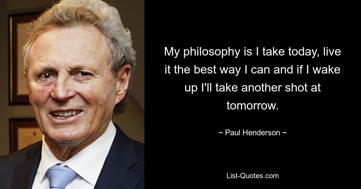 My philosophy is I take today, live it the best way I can and if I wake up I'll take another shot at tomorrow. — © Paul Henderson