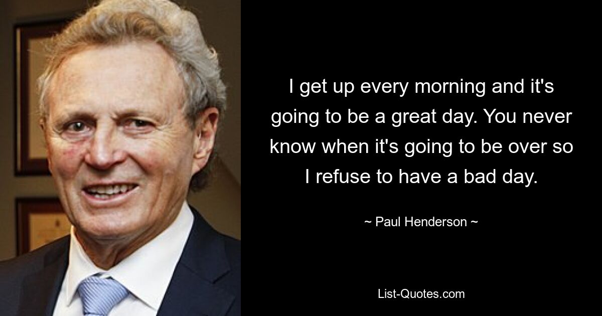 I get up every morning and it's going to be a great day. You never know when it's going to be over so I refuse to have a bad day. — © Paul Henderson