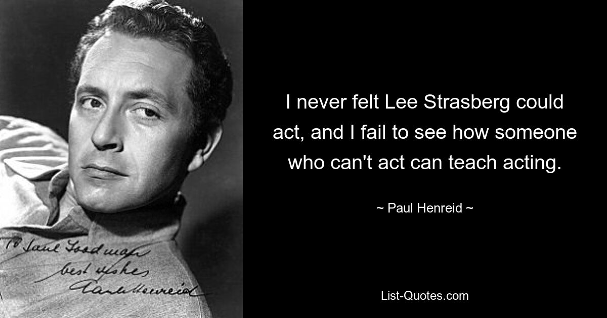 I never felt Lee Strasberg could act, and I fail to see how someone who can't act can teach acting. — © Paul Henreid