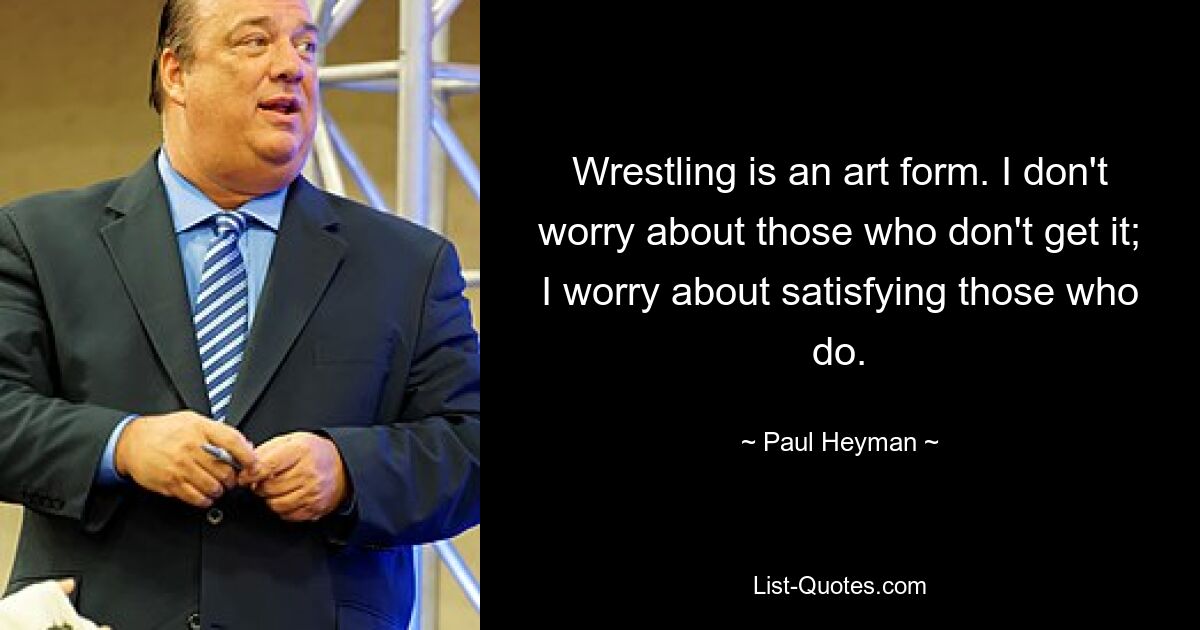 Wrestling is an art form. I don't worry about those who don't get it; I worry about satisfying those who do. — © Paul Heyman