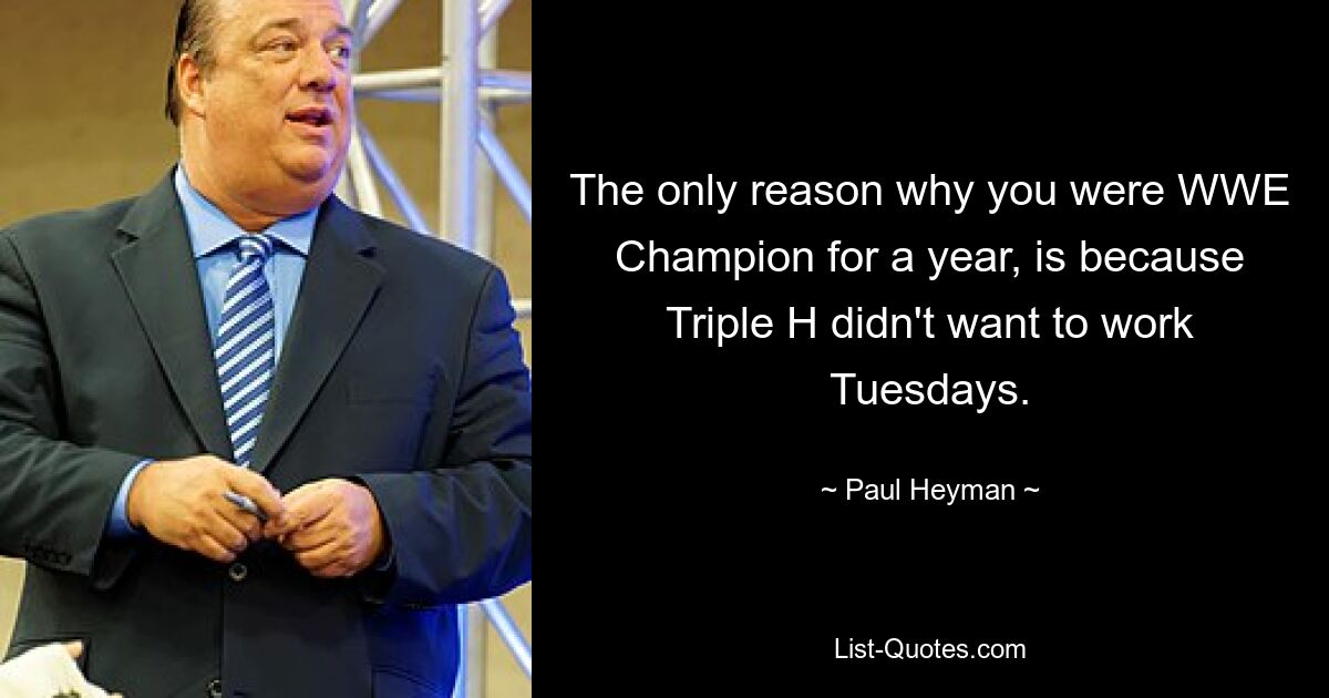 The only reason why you were WWE Champion for a year, is because Triple H didn't want to work Tuesdays. — © Paul Heyman