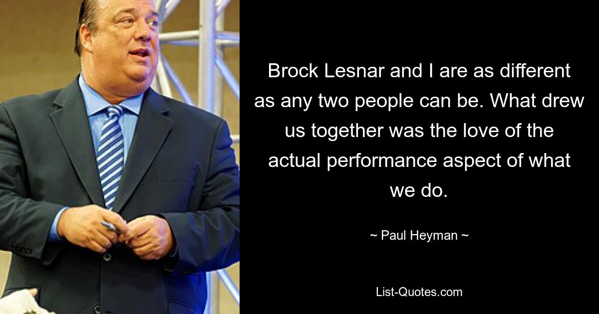 Brock Lesnar and I are as different as any two people can be. What drew us together was the love of the actual performance aspect of what we do. — © Paul Heyman