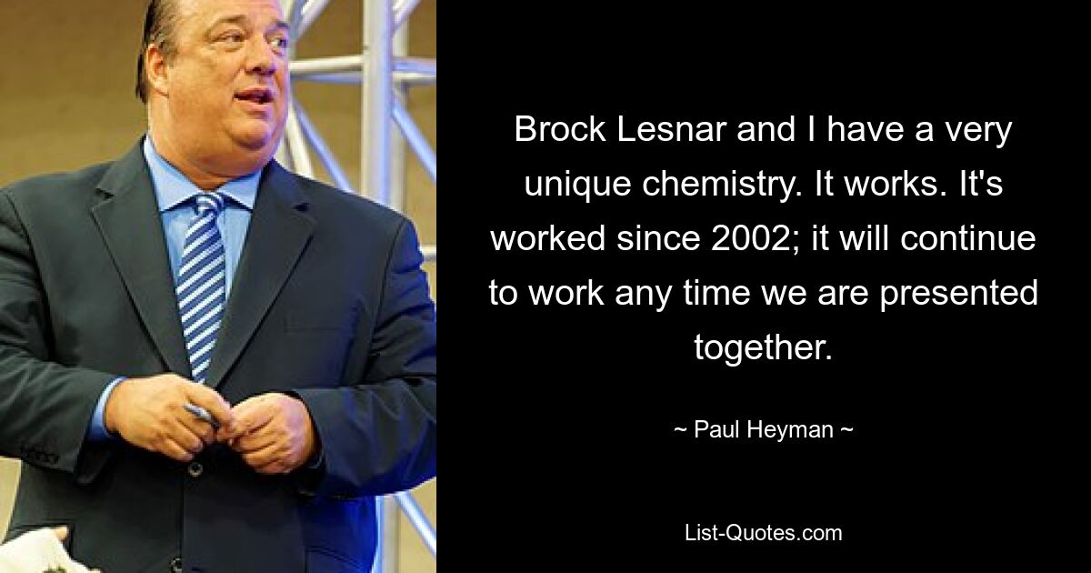 Brock Lesnar and I have a very unique chemistry. It works. It's worked since 2002; it will continue to work any time we are presented together. — © Paul Heyman