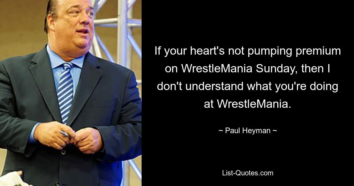 If your heart's not pumping premium on WrestleMania Sunday, then I don't understand what you're doing at WrestleMania. — © Paul Heyman