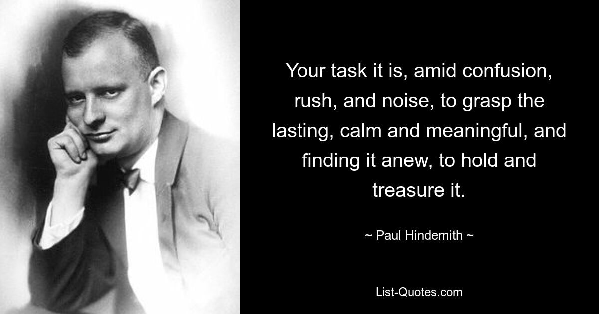 Your task it is, amid confusion, rush, and noise, to grasp the lasting, calm and meaningful, and finding it anew, to hold and treasure it. — © Paul Hindemith