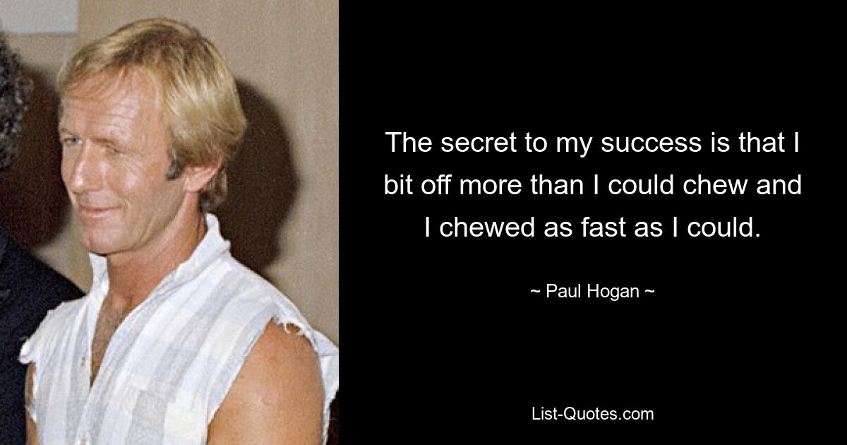 The secret to my success is that I bit off more than I could chew and I chewed as fast as I could. — © Paul Hogan