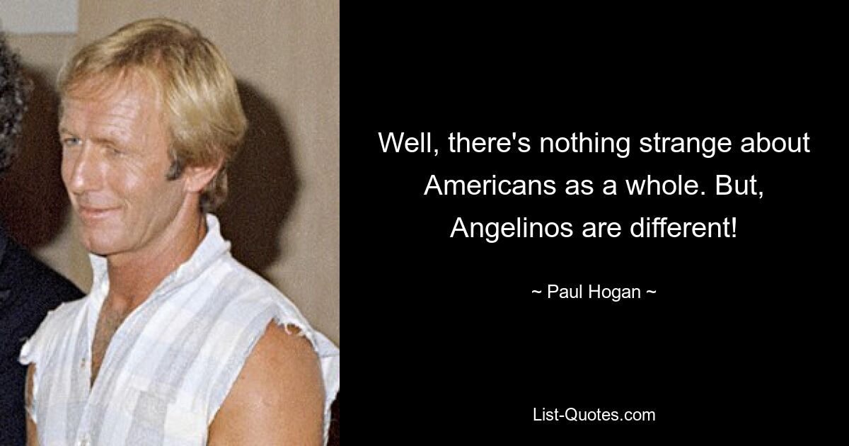 Well, there's nothing strange about Americans as a whole. But, Angelinos are different! — © Paul Hogan