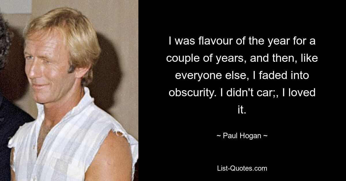 I was flavour of the year for a couple of years, and then, like everyone else, I faded into obscurity. I didn't car;, I loved it. — © Paul Hogan