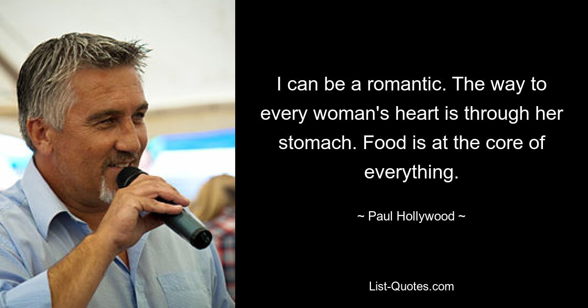 I can be a romantic. The way to every woman's heart is through her stomach. Food is at the core of everything. — © Paul Hollywood