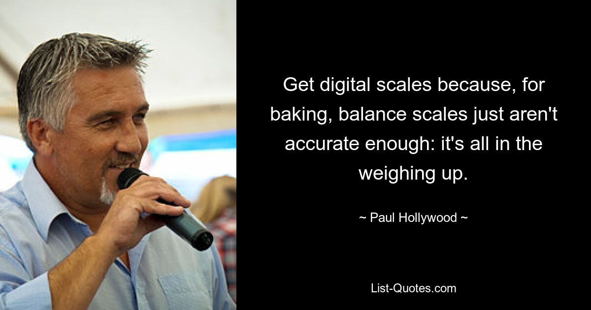 Get digital scales because, for baking, balance scales just aren't accurate enough: it's all in the weighing up. — © Paul Hollywood