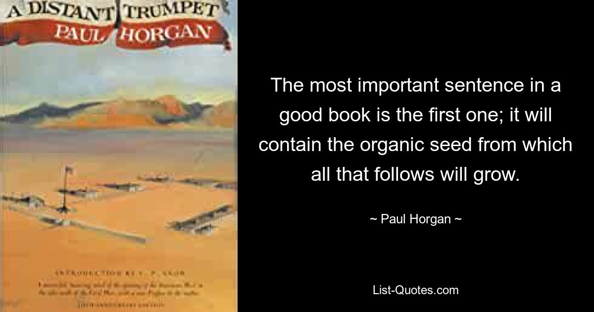 The most important sentence in a good book is the first one; it will contain the organic seed from which all that follows will grow. — © Paul Horgan