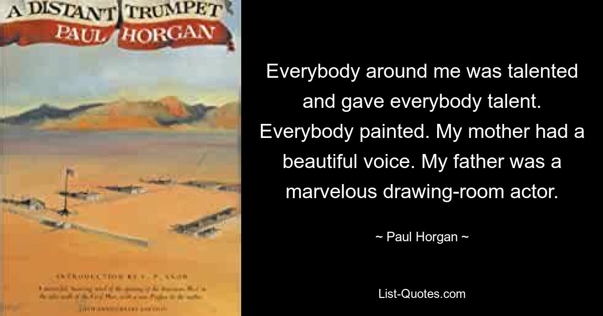 Everybody around me was talented and gave everybody talent. Everybody painted. My mother had a beautiful voice. My father was a marvelous drawing-room actor. — © Paul Horgan