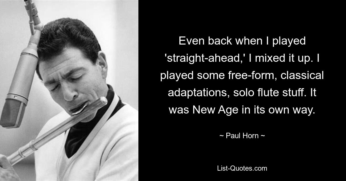 Even back when I played 'straight-ahead,' I mixed it up. I played some free-form, classical adaptations, solo flute stuff. It was New Age in its own way. — © Paul Horn