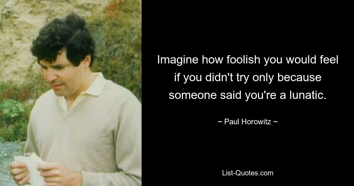 Imagine how foolish you would feel if you didn't try only because someone said you're a lunatic. — © Paul Horowitz