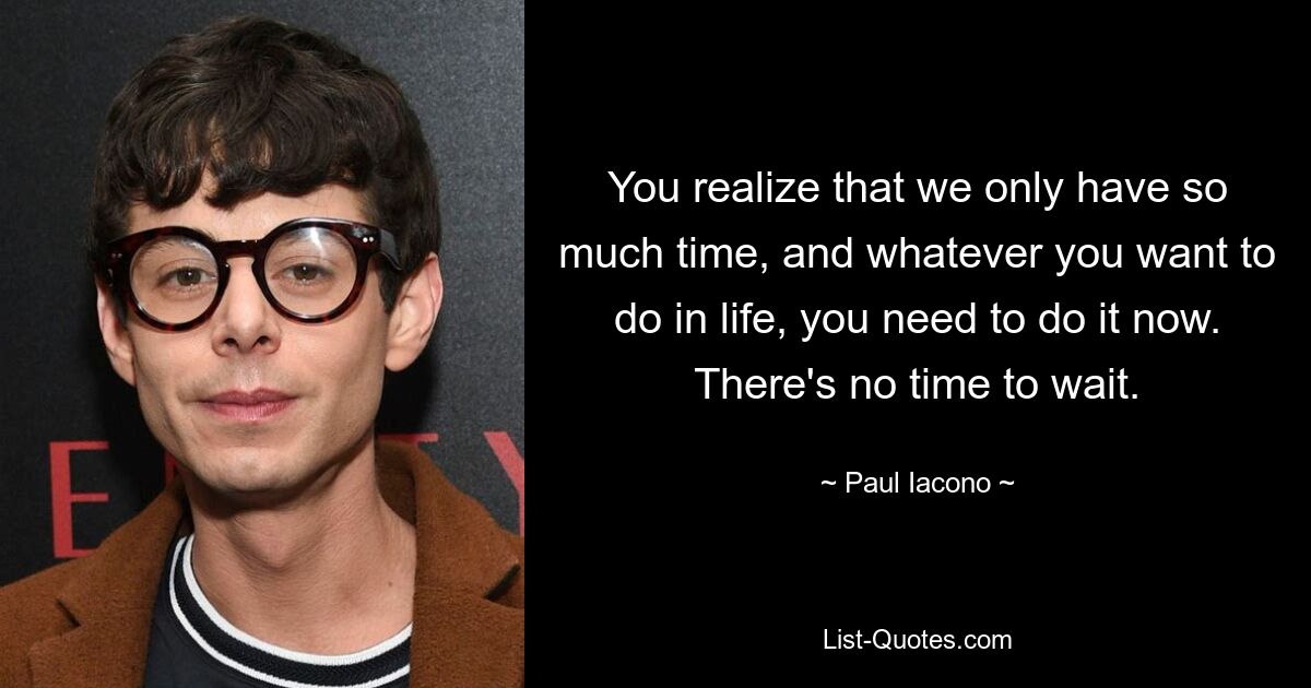 You realize that we only have so much time, and whatever you want to do in life, you need to do it now. There's no time to wait. — © Paul Iacono