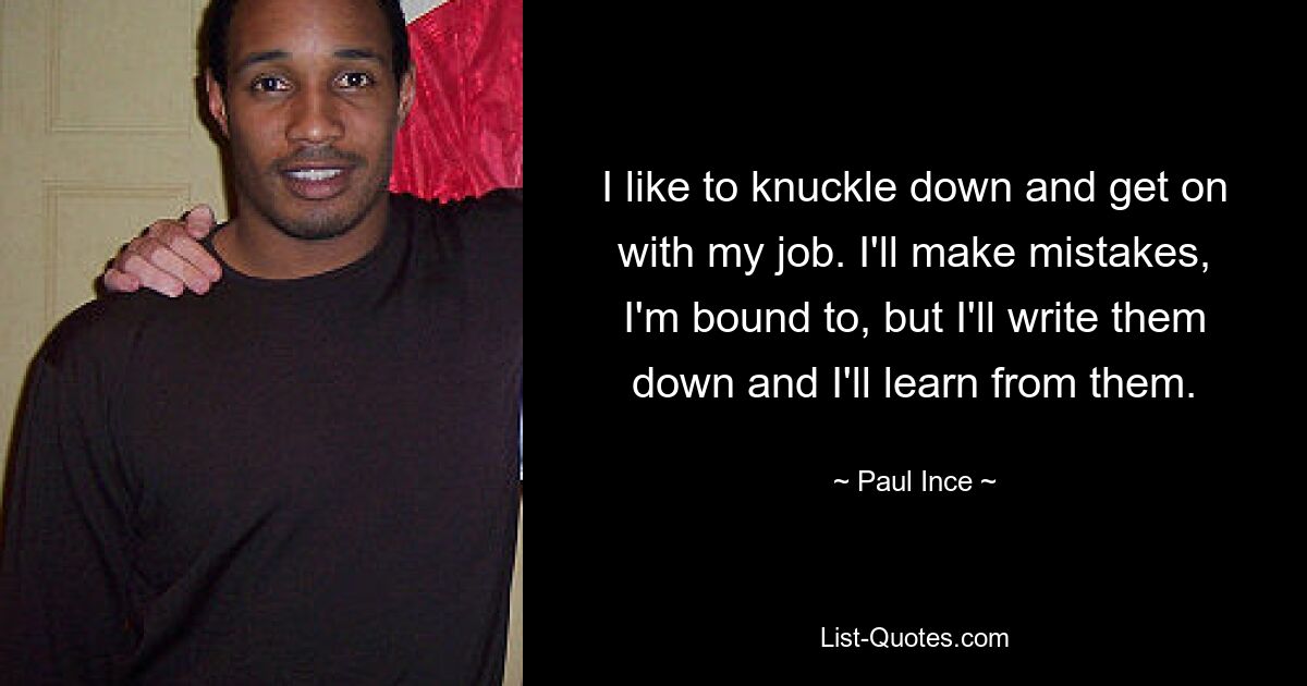 I like to knuckle down and get on with my job. I'll make mistakes, I'm bound to, but I'll write them down and I'll learn from them. — © Paul Ince