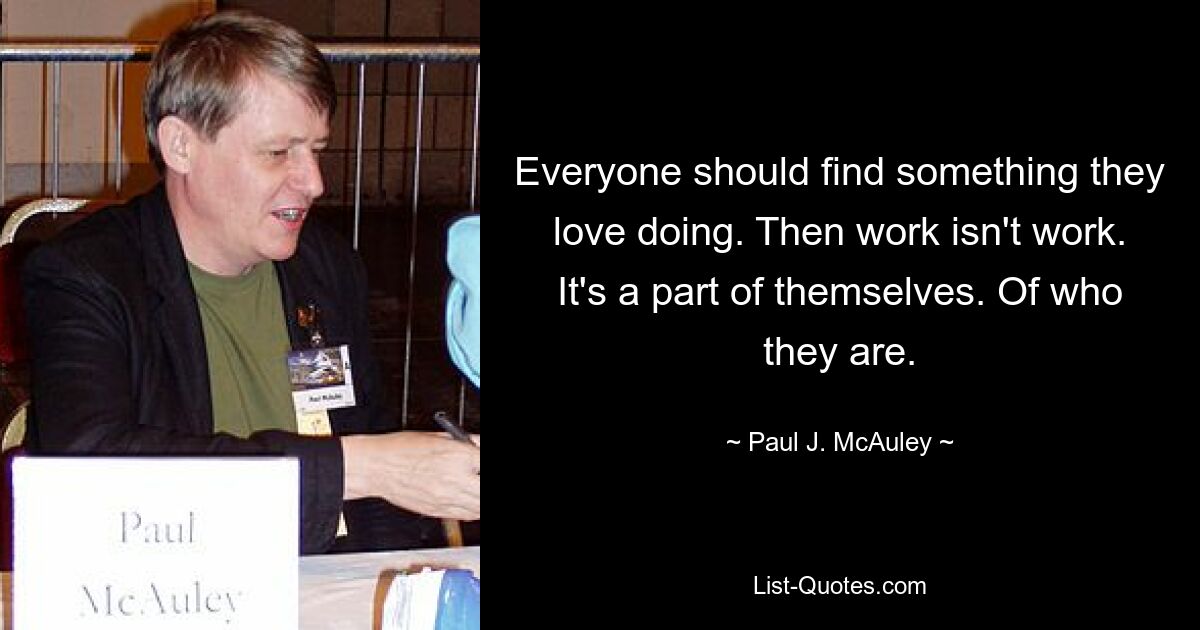 Everyone should find something they love doing. Then work isn't work. It's a part of themselves. Of who they are. — © Paul J. McAuley